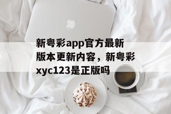 新粤彩app官方最新版本更新内容，新粤彩xyc123是正版吗