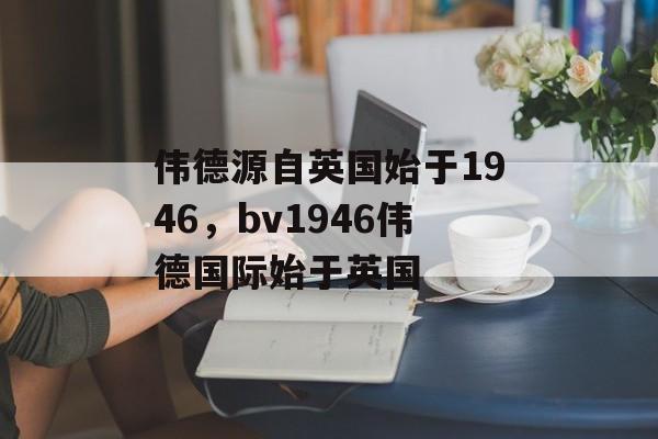 伟德源自英国始于1946，bv1946伟德国际始于英国